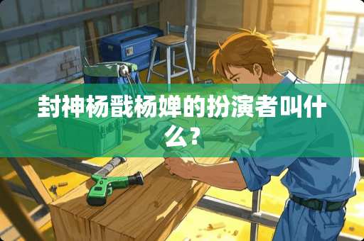 封神杨戬杨婵的扮演者叫什么？