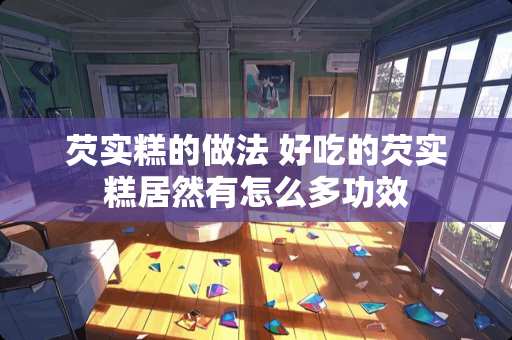 芡实糕的做法 好吃的芡实糕居然有怎么多功效