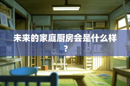 未来的家庭厨房会是什么样？