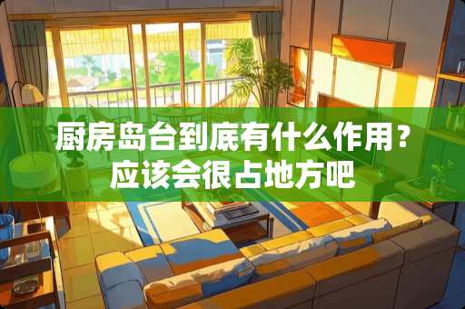 厨房岛台到底有什么作用？应该会很占地方吧