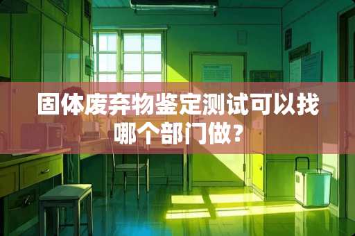 固体废弃物鉴定测试可以找哪个部门做？