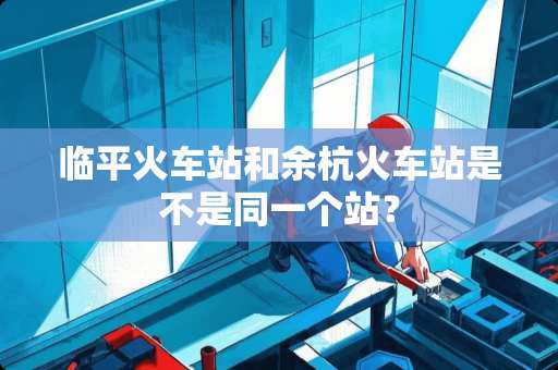 临平火车站和余杭火车站是不是同一个站？