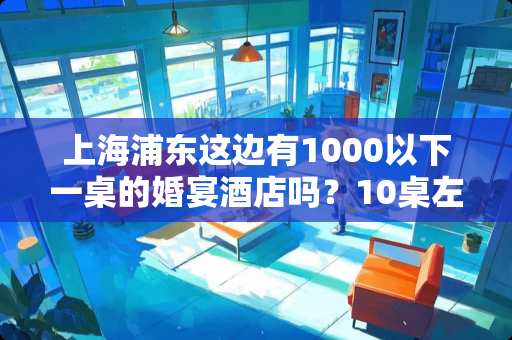 上海浦东这边有1000以下一桌的婚宴酒店吗？10桌左右，急急