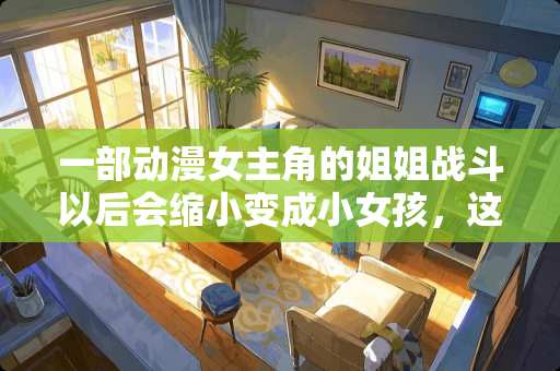 一部动漫女主角的姐姐战斗以后会缩小变成小女孩，这部动漫叫什么来着？