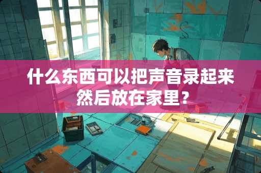 什么东西可以把声音录起来 然后放在家里？