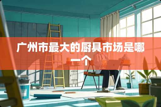 广州市最大的厨具市场是哪一个