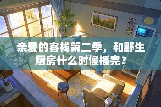 亲爱的客栈第二季，和野生厨房什么时候播完？