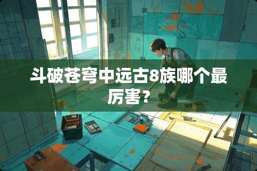 斗破苍穹中远古8族哪个最厉害？