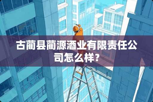 古蔺县蔺源酒业有限责任公司怎么样？