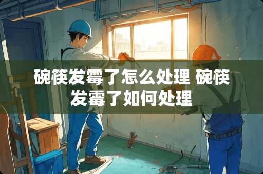 碗筷发霉了怎么处理 碗筷发霉了如何处理