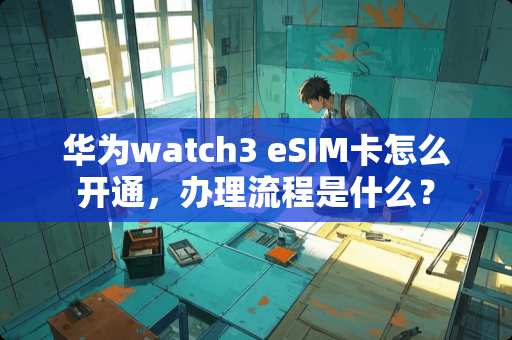华为watch3 eSIM卡怎么开通，办理流程是什么？