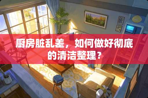 厨房脏乱差，如何做好彻底的清洁整理？