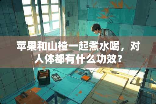 苹果和山楂一起煮水喝，对人体都有什么功效？