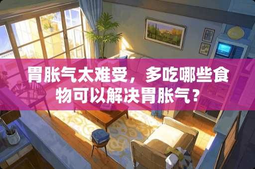 胃胀气太难受，多吃哪些食物可以解决胃胀气？