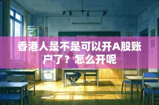 香港人是不是可以开A股账户了？怎么开呢