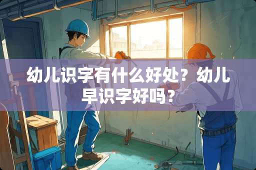 幼儿识字有什么好处？幼儿早识字好吗？