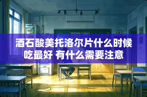 酒石酸美托洛尔片什么时候吃最好 有什么需要注意