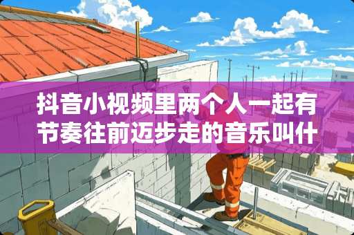 抖音小视频里两个人一起有节奏往前迈步走的音乐叫什么