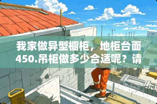 我家做异型橱柜，地柜台面450.吊柜做多少合适呢？请教，急急急！