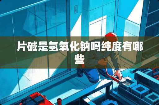 片碱是氢**钠吗纯度有哪些