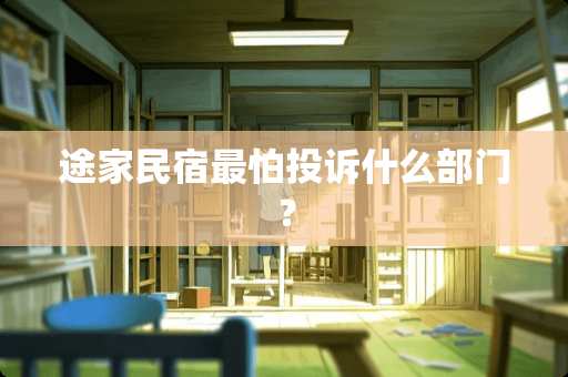 途家民宿最怕投诉什么部门？