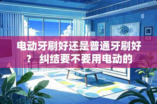 电动牙刷好还是普通牙刷好？ 纠结要不要用电动的