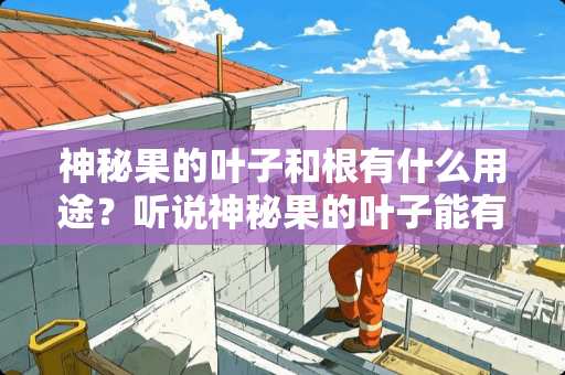 神秘果的叶子和根有什么用途？听说神秘果的叶子能有效缓解糖尿病，是真的吗？