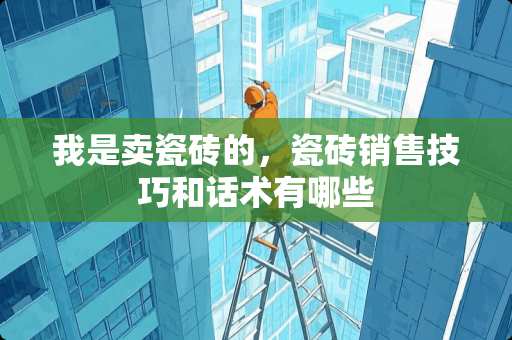 我是卖瓷砖的，瓷砖销售技巧和话术有哪些