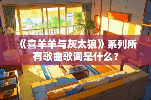 《喜羊羊与灰太狼》系列所有歌曲歌词是什么？