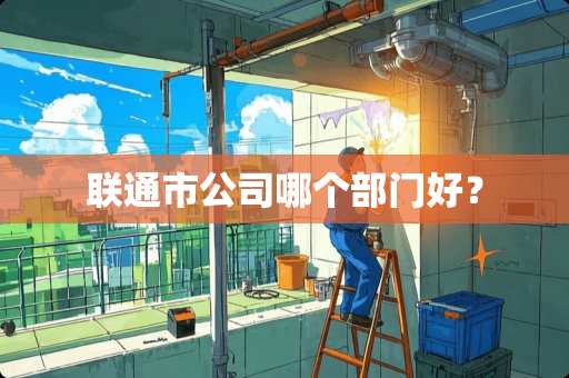 联通市公司哪个部门好？