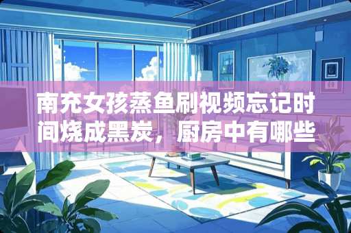 南充女孩蒸鱼刷视频忘记时间烧成黑炭，厨房中有哪些火灾隐患？