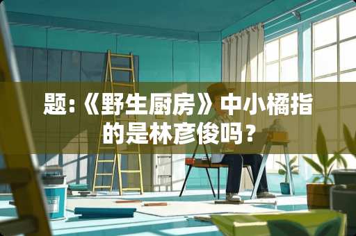题:《野生厨房》中小橘指的是林彦俊吗？