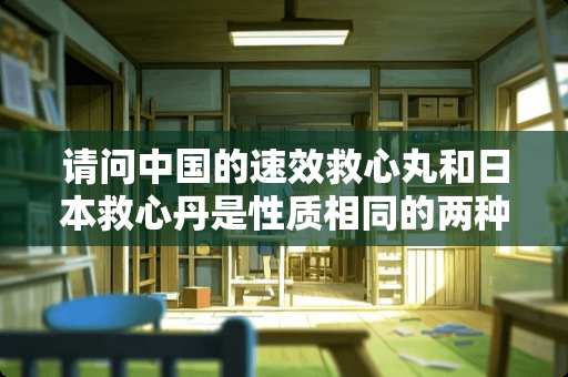请问中国的速效救心丸和日本救心丹是性质相同的两种药吗？