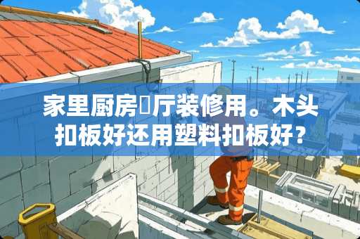 家里厨房歺厅装修用。木头扣板好还用塑料扣板好？