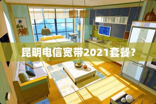 昆明电信宽带2021套餐? 昆明电信宽带2021套餐?