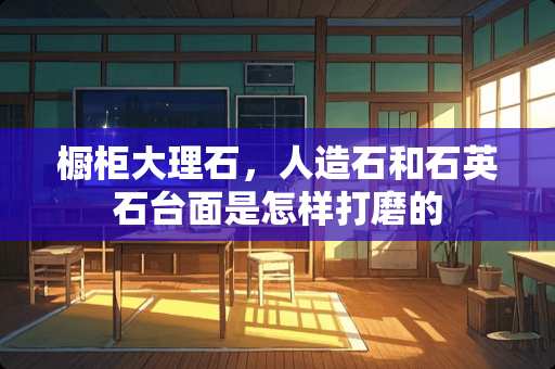 橱柜大理石，人造石和石英石台面是怎样打磨的