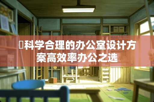​科学合理的办公室设计方案高效率办公之选