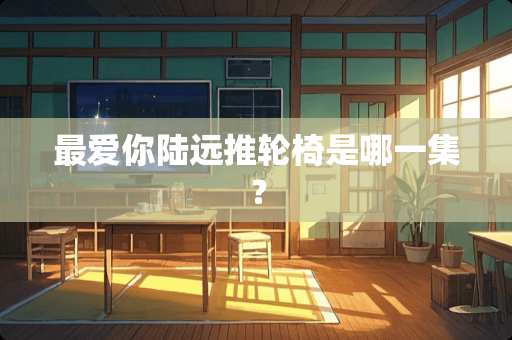 最爱你陆远推轮椅是哪一集？