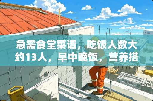 急需食堂菜谱，吃饭人数大约13人，早中晚饭，营养搭配要合理，谢谢........