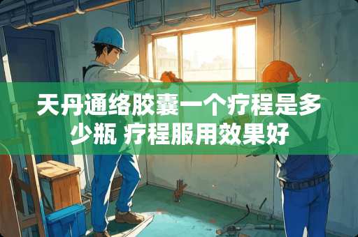 天丹通络胶囊一个疗程是多少瓶 疗程服用效果好