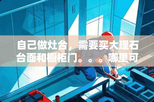 自己做灶台，需要买大理石台面和橱柜门。。。哪里可以做？