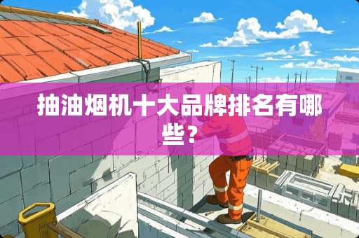 抽油烟机十大品牌排名有哪些？