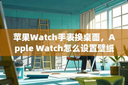 苹果Watch手表换桌面，Apple Watch怎么设置壁纸