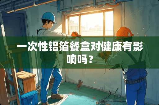 一次性铝箔餐盒对健康有影响吗？