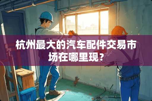 杭州最大的汽车配件交易市场在哪里现？