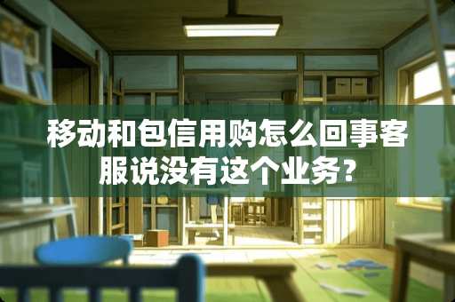 移动和包信用购怎么回事客服说没有这个业务？