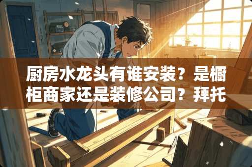 厨房水龙头有谁安装？是橱柜商家还是装修公司？拜托各位大神