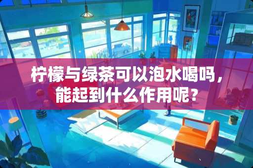 柠檬与绿茶可以泡水喝吗，能起到什么作用呢？