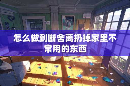 怎么做到断舍离扔掉家里不常用的东西