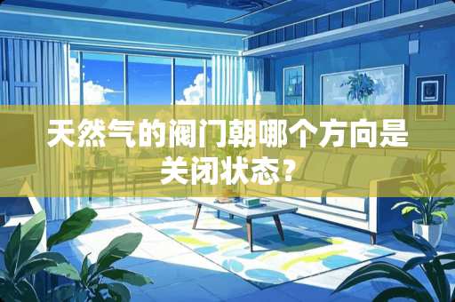 天然气的阀门朝哪个方向是关闭状态？